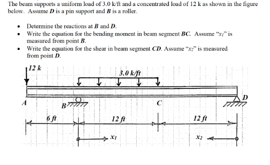 The beam supports a uniform load of 3.0 k/ft and a concentrated load of 12 k as shown in the figure
below. Assume D is a pin support and B is a roller.
Determine the reactions at B and D.
Write the equation for the bending moment in beam segment BC. Assume "x" is
measured from point B.
• Write the equation for the shear in beam segment CD. Assume “x;" is measured
from point D.
112 k
3.0 k/ft
A
C
12 ft
12 ft
