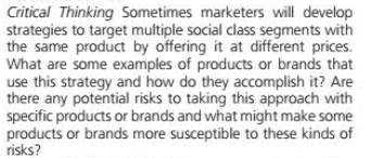 Critical Thinking Sometimes marketers will develop
strategies to target multiple social class segments with
the same product by offering it at different prices.
What are some examples of products or brands that
use this strategy and how do they accomplish it? Are
there any potential risks to taking this approach with
specific products or brands and what might make some
products or brands more susceptible to these kinds of
risks?
