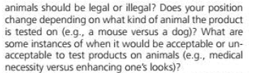 animals should be legal or illegal? Does your position
change depending on what kind of animal the product
is tested on (e.g., a mouse versus a dog)? What are
some instances of when it would be acceptable or un-
acceptable to test products on animals (e.g., medical
necessity versus enhancing one's looks)?
