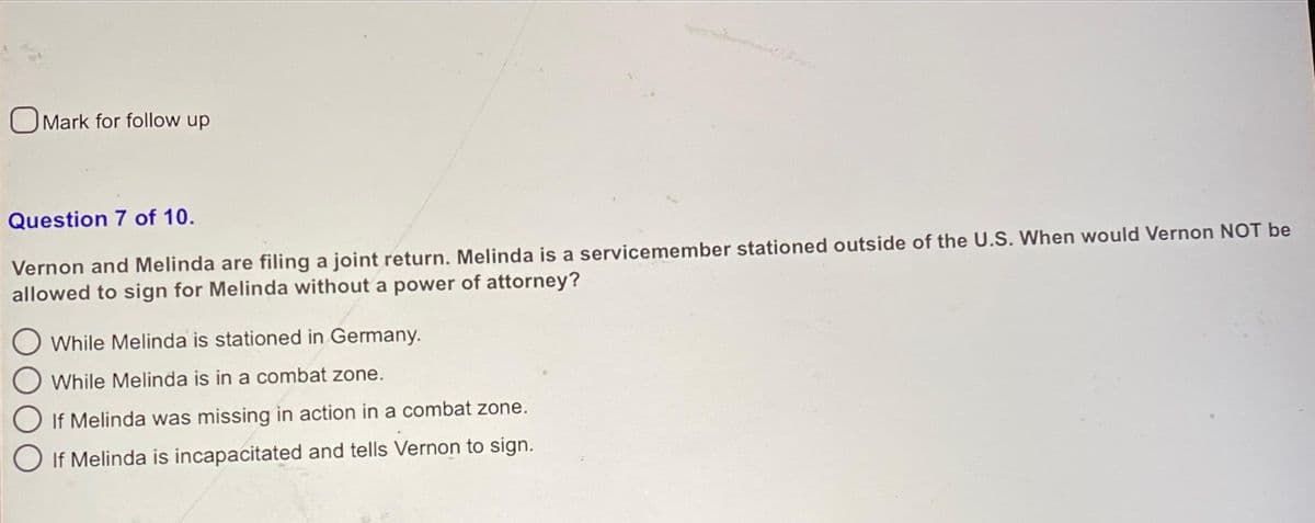 Mark for follow up
Question 7 of 10.
Vernon and Melinda are filing a joint return. Melinda is a servicemember stationed outside of the U.S. When would Vernon NOT be
allowed to sign for Melinda without a power of attorney?
While Melinda is stationed in Germany.
While Melinda is in a combat zone.
If Melinda was missing in action in a combat zone.
If Melinda is incapacitated and tells Vernon to sign.