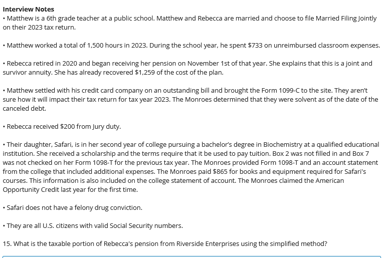 Interview Notes
• Matthew is a 6th grade teacher at a public school. Matthew and Rebecca are married and choose to file Married Filing Jointly
on their 2023 tax return.
• Matthew worked a total of 1,500 hours in 2023. During the school year, he spent $733 on unreimbursed classroom expenses.
• Rebecca retired in 2020 and began receiving her pension on November 1st of that year. She explains that this is a joint and
survivor annuity. She has already recovered $1,259 of the cost of the plan.
• Matthew settled with his credit card company on an outstanding bill and brought the Form 1099-C to the site. They aren't
sure how it will impact their tax return for tax year 2023. The Monroes determined that they were solvent as of the date of the
canceled debt.
• Rebecca received $200 from Jury duty.
• Their daughter, Safari, is in her second year of college pursuing a bachelor's degree in Biochemistry at a qualified educational
institution. She received a scholarship and the terms require that it be used to pay tuition. Box 2 was not filled in and Box 7
was not checked on her Form 1098-T for the previous tax year. The Monroes provided Form 1098-T and an account statement
from the college that included additional expenses. The Monroes paid $865 for books and equipment required for Safari's
courses. This information is also included on the college statement of account. The Monroes claimed the American
Opportunity Credit last year for the first time.
• Safari does not have a felony drug conviction.
• They are all U.S. citizens with valid Social Security numbers.
15. What is the taxable portion of Rebecca's pension from Riverside Enterprises using the simplified method?