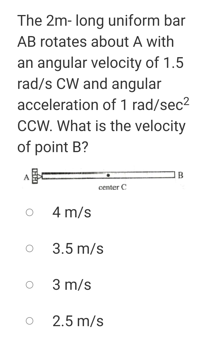 The 2m- long uniform bar
AB rotates about A with
an angular velocity of 1.5
rad/s CW and angular
acceleration of 1 rad/sec2
CCW. What is the velocity
of point B?
、一
B
center C
4 m/s
3.5 m/s
3 m/s
2.5 m/s
