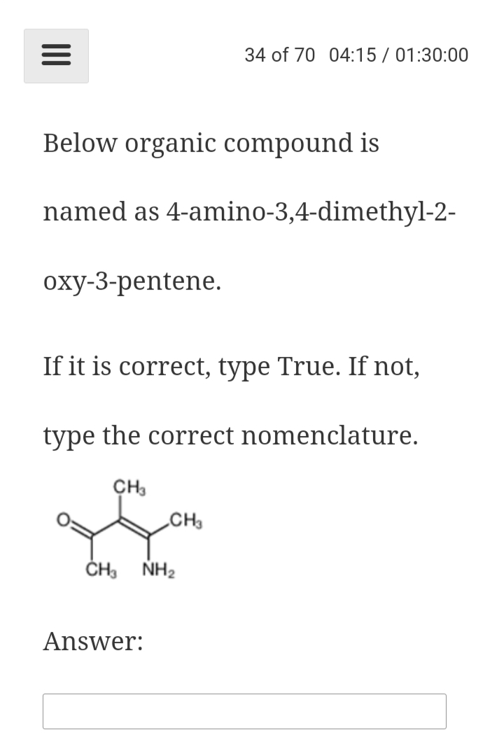 34 of 70 04:15 / 01:30:00
Below organic compound is
named as 4-amino-3,4-dimethyl-2-
оху-3-рentene.
If it is correct, type True. If not,
type the correct nomenclature.
CH3
CH
NH2
Answer:
