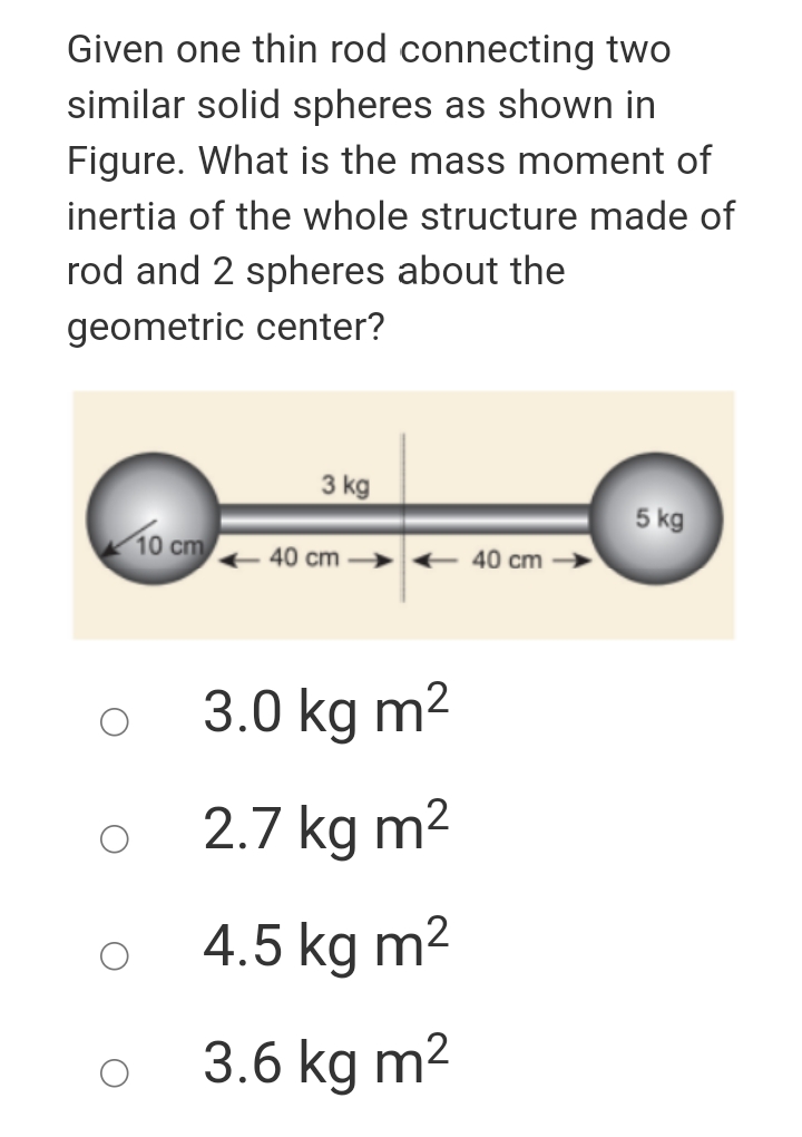 Given one thin rod connecting two
similar solid spheres as shown in
Figure. What is the mass moment of
inertia of the whole structure made of
rod and 2 spheres about the
geometric center?
3 kg
5 kg
10 cm
40 cm > + 40 cm
3.0 kg m2
2.7 kg m2
4.5 kg m2
3.6 kg m2
