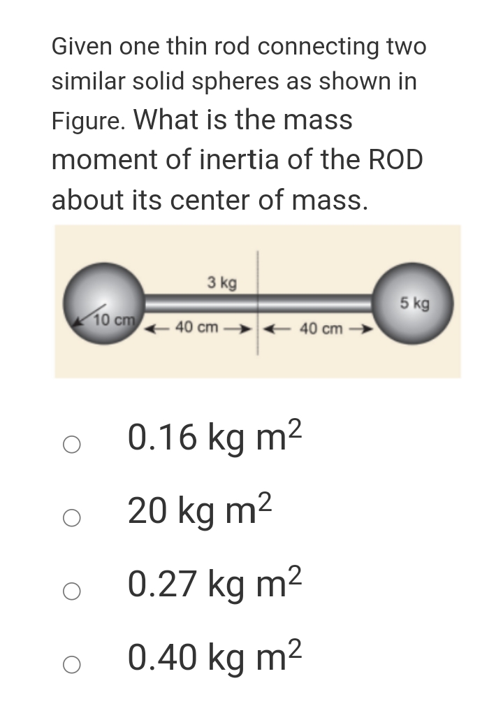 Given one thin rod connecting two
similar solid spheres as shown in
Figure. What is the mass
moment of inertia of the ROD
about its center of mass.
3 kg
5 kg
10 cm
40 cm → < 40 cm
0.16 kg m2
20 kg m2
0.27 kg m2
0.40 kg m2
