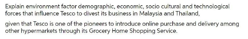 Explain environment factor demographic, economic, socio cultural and technological
forces that influence Tesco to divest its business in Malaysia and Thailand,
given that Tesco is one of the pioneers to introduce online purchase and delivery among
other hypermarkets through its Grocery Home Shopping Service.
