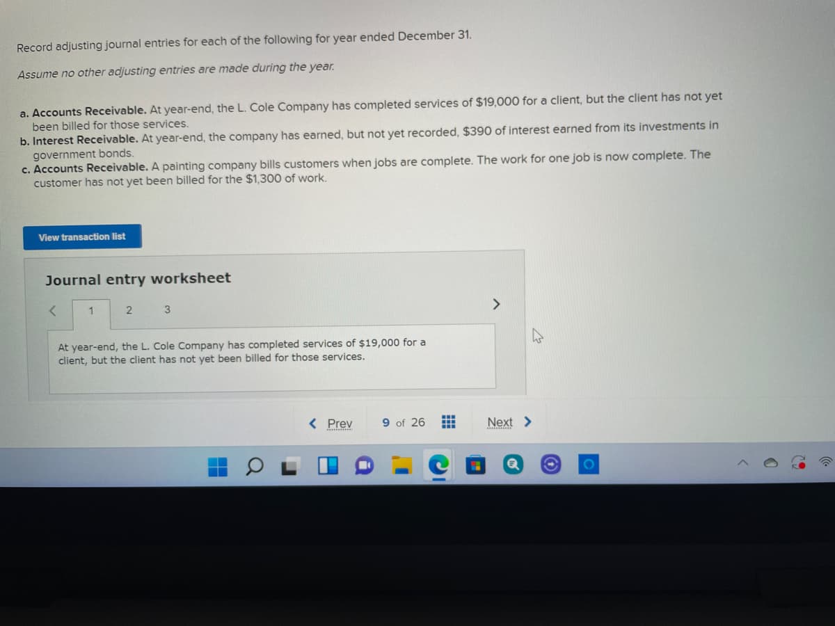 Record adjusting journal entries for each of the following for year ended December 31.
Assume no other adjusting entries are made during the year.
a. Accounts Receivable. At year-end, the L. Cole Company has completed services of $19,000 for a client, but the client has not yet
been billed for those services.
b. Interest Receivable. At year-end, the company has earned, but not yet recorded, $390 of interest earned from its investments in
government bonds.
c. Accounts Receivable. A painting company bills customers when jobs are complete. The work for one job is now complete. The
customer has not yet been billed for the $1,300 of work.
View transaction list
Journal entry worksheet
>
At year-end, the L. Cole Company has completed services of $19,000 for a
client, but the client has not yet been billed for those services.
< Prev
9 of 26
Next >
