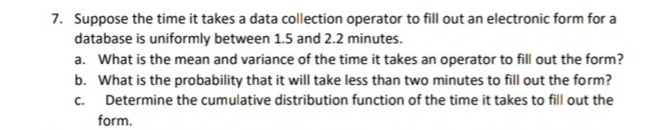 7. Suppose the time it takes a data collection operator to fill out an electronic form for a
database is uniformly between 1.5 and 2.2 minutes.
a. What is the mean and variance of the time it takes an operator to fill out the form?
b. What is the probability that it will take less than two minutes to fill out the form?
C.
Determine the cumulative distribution function of the time it takes to fill out the
form.
