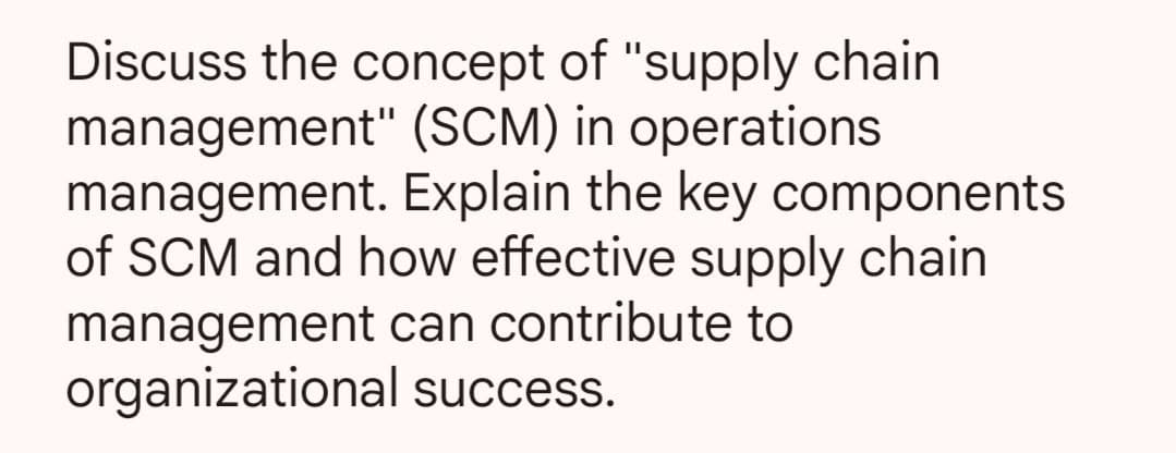 Discuss the concept of "supply chain
management" (SCM) in operations
management. Explain the key components.
of SCM and how effective supply chain
management can contribute to
organizational success.
