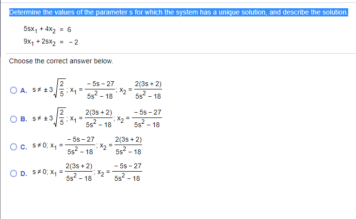 Determine the values of the parameter s for which the system has a unique solution, and describe the solution.
5sx, + 4X2 = 6
9x, + 2sx2
= - 2
Choose the correct answer below.
2
- 5s - 27
2(3s + 2)
X2
5s2 - 18
O A. S# +3
5: X1
5s2 - 18
- 5s - 27
X2
5s2 - 18
2(3s + 2)
B. S# +3
5s? - 18
- 5s - 27
X2
5s2 - 18
2(3s + 2)
Oc. S40; x1
5s? - 18
- 5s - 27
X, =
5s? - 18
2(3s + 2)
D. S#0; X
5s2 - 18
