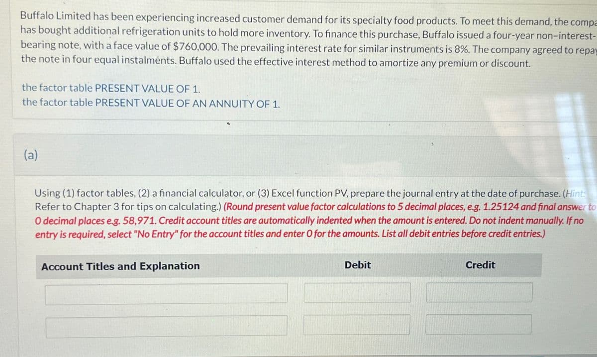 Buffalo Limited has been experiencing increased customer demand for its specialty food products. To meet this demand, the compa
has bought additional refrigeration units to hold more inventory. To finance this purchase, Buffalo issued a four-year non-interest-
bearing note, with a face value of $760,000. The prevailing interest rate for similar instruments is 8%. The company agreed to repay
the note in four equal instalments. Buffalo used the effective interest method to amortize any premium or discount.
the factor table PRESENT VALUE OF 1.
the factor table PRESENT VALUE OF AN ANNUITY OF 1.
(a)
Using (1) factor tables, (2) a financial calculator, or (3) Excel function PV, prepare the journal entry at the date of purchase. (Hint:
Refer to Chapter 3 for tips on calculating.) (Round present value factor calculations to 5 decimal places, e.g. 1.25124 and final answer to
O decimal places e.g. 58,971. Credit account titles are automatically indented when the amount is entered. Do not indent manually. If no
entry is required, select "No Entry" for the account titles and enter O for the amounts. List all debit entries before credit entries.)
Account Titles and Explanation
Debit
Credit