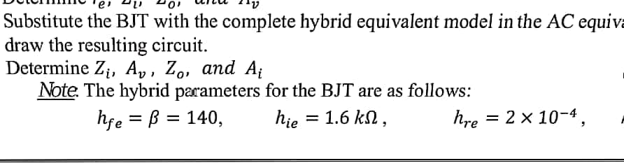 Substitute the BJT with the complete hybrid equivalent model in the AC equiva
draw the resulting circuit.
Determine Z;, Ap, Zo, and A;
Note. The hybrid parameters for the BJT are as follows:
hfe = B = 140,
hie = 1.6 kn,
hre = 2 x 10-4,
