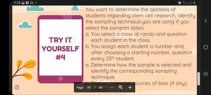 7:13 OnO.
You want to determine the opinions of
students regarding stem cell research, Identify
the sampling technique you are using if you
select the samples listed.
a. You select a class at rando and question
each student in the class.
TRY IT
YOURSELF6. You assign each student a number and,
after choosing a starting number, question
every 25th student.
a. Determine how the sample is selected and
identify the corresponding sampling
technique.
Discuss potential spurces of bias (if any).
#4
II
80
Exprain
Q +
Page 70
