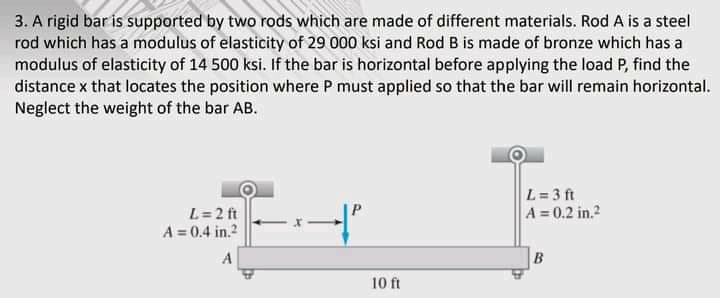 3. A rigid bar is supported by two rods which are made of different materials. Rod A is a steel
rod which has a modulus of elasticity of 29 000 ksi and Rod B is made of bronze which has a
modulus of elasticity of 14 500 ksi. If the bar is horizontal before applying the load P, find the
distance x that locates the position where P must applied so that the bar will remain horizontal.
Neglect the weight of the bar AB.
L= 3 ft
A 0.2 in.?
L= 2 ft
A = 0.4 in.2
A
10 ft
