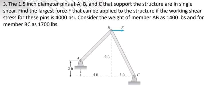 3. The 1.5 inch diameter pins at A, B, and C that support the structure are in single
shear. Find the largest force F that can be applied to the structure if the working shear
stress for these pins is 4000 psi. Consider the weight of member AB as 1400 lbs and for
member BC as 1700 Ibs.
B
6 ft i
2 ft
4 ft
3 ft C
