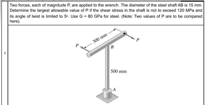 Two forces, each of magnitude P, are applied to the wrench. The diameter of the steel shaft AB is 15 mm.
Determine the largest allowable value of P if the shear stress in the shaft is not to exceed 120 MPa and
its angle of twist is limited to 5°. Use G = 80 GPa for steel. (Note: Two values of P are to be compared
here).
300 mm
P.
B
500 mm
A
