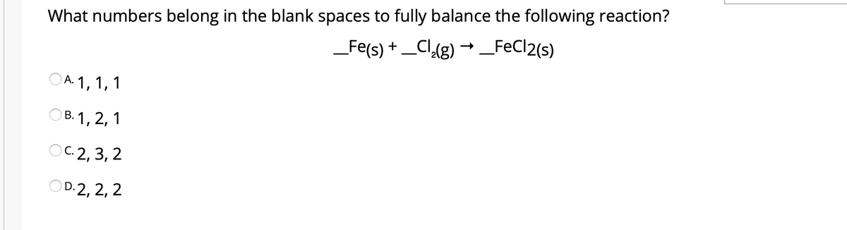 What numbers belong in the blank spaces to fully balance the following reaction?
_Fe(s) + _Cl(g) → _FeCl2(s)
OA. 1, 1, 1
А.
ОВ.1, 2, 1
ос 2,3, 2
С.
OD:2, 2, 2
