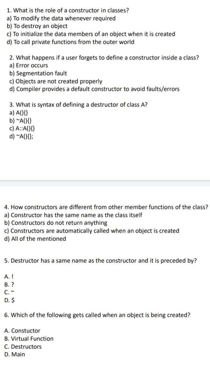 1. What is the role of a constructor in classes?
a) To modify the data whenever required
b) To destroy an object
c) To initialize the data members of an object when it is created
d) To call private functions from the outer world
2. What happens if a user forgets to define a constructor inside a class?
a) Error occurs
b) Segmentation fault
c) Objects are not created properly
d) Compiler provides a default constructor to avoid faults/errors
3. What is syntax of defining a destructor of class A?
a) A(){}
b) "A(){}
c) A::A(){}
d) ~A(){};
4. How constructors are different from other member functions of the class?
a) Constructor has the same name as the class itself
b) Constructors do not return anything
c) Constructors are automatically called when an object is created
d) All of the mentioned
5. Destructor has a same name as the constructor and it is preceded by?
А. !
В.?
C. ~
D. $
6. Which of the following gets called when an object is being created?
A. Constuctor
B. Virtual Function
C. Destructors
D. Main
