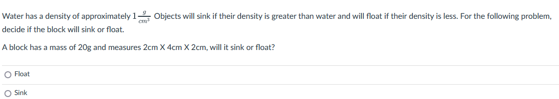 Water has a density of approximately 19 Objects will sink if their density is greater than water and will float if their density is less. For the following problem,
decide if the block will sink or float.
cm³
A block has a mass of 20g and measures 2cm X 4cm X 2cm, will it sink or float?
O Float
O Sink