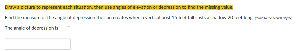 Draw a picture to represent each situation, then use angles of elevation or depression to find the missing value.
Find the measure of the angle of depression the sun creates when a vertical post 15 feet tall casts a shadow 20 feet long. (round to the nearest degree)
The angle of depression is
0