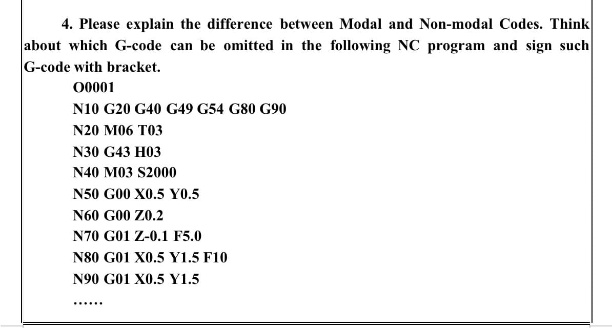 4. Please explain the difference between Modal and Non-modal Codes. Think
about which G-code can be omitted in the following NC program and sign such
G-code with bracket.
00001
N10 G20 G40 G49 G54 G80 G90
N20 M06 T03
N30 G43 H03
N40 M03 S2000
N50 G00 X0.5 Y0.5
N60 G00 70.2
N70 G01 Z-0.1 F5.0
N80 G01 X0.5 Y1.5 F10
N90 G01 X0.5 Y1.5