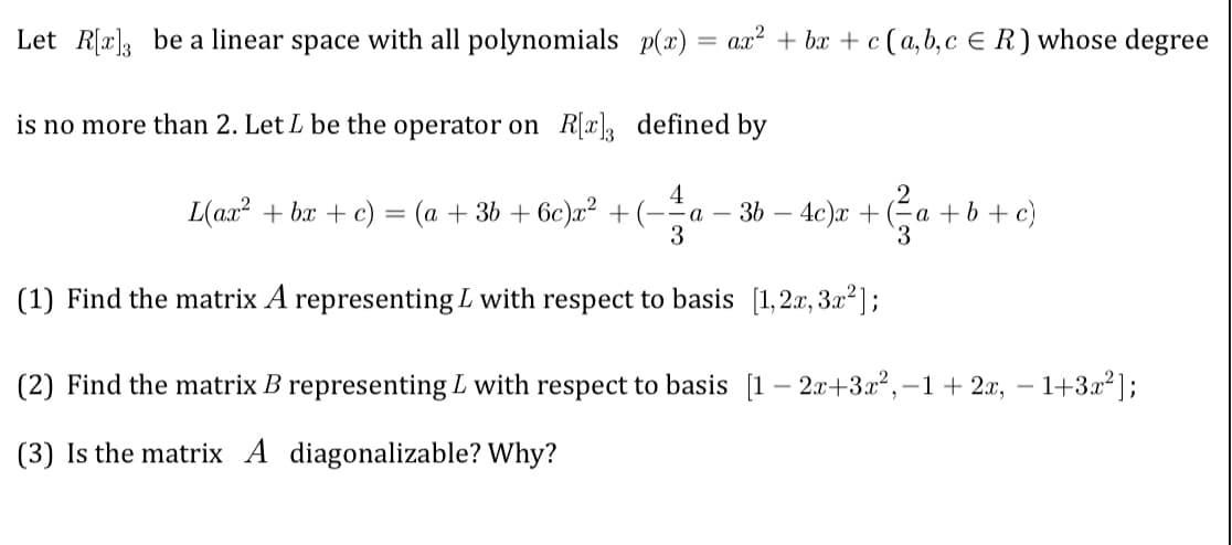 Let R[x] be a linear space with all polynomials p(x) = ax² + bx + c (a, b, c € R) whose degree
is no more than 2. Let L be the operator on R[x]3 defined by
4
2
L(ax² + bx + c) = (a + 3b +6c)x² + (-=a 3b4c)x+ ²a +
3
3
(1) Find the matrix A representing L with respect to basis [1,2x, 3x²];
a + b + c)
(2) Find the matrix B representing L with respect to basis [1-2x+3x2²,-1+2x, −1+3x²];
(3) Is the matrix A diagonalizable? Why?