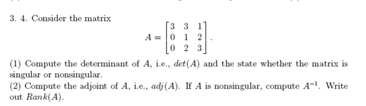 3. 4. Consider the matrix
A: =
3 3
01 2
23
0
(1) Compute the determinant of A, i.e., det(A) and the state whether the matrix is
singular or nonsingular.
(2) Compute the adjoint of A, i.e., adj (A). If A is nonsingular, compute A-¹. Write
out Rank(A).