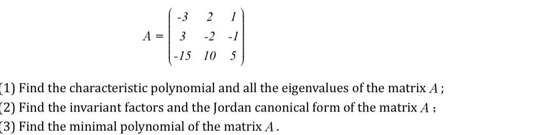 A =
-3
3
-15
2 1
-2 -1
10 5
(1) Find the characteristic polynomial and all the eigenvalues of the matrix A;
(2) Find the invariant factors and the Jordan canonical form of the matrix A;
(3) Find the minimal polynomial of the matrix A.