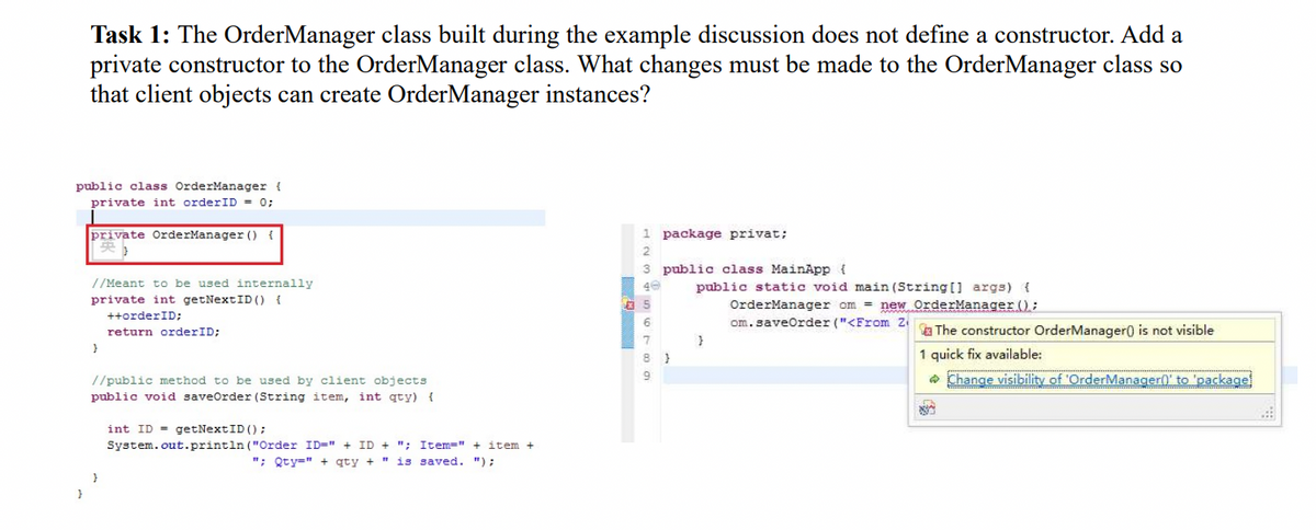 Task 1: The OrderManager class built during the example discussion does not define a constructor. Add a
private constructor to the OrderManager class. What changes must be made to the OrderManager class so
that client objects can create OrderManager instances?
public class OrderManager (
private int orderID = 0;
private OrderManager () {
se)
//Meant to be used internally
private int getNextID () {
++orderID;
return order ID;
}
//public method to be used by client objects
public void saveOrder (String item, int qty) {
int ID getNextID ();
System.out.println("Order ID=" + ID + "; Item=" + item +
"; Qty=" + qty + " is saved. ");
1 package privat;
2
3 public class MainApp {
3456789
40
5
8}
public static void main(String[] args) {
OrderManager om = new OrderManager ();
om.saveOrder ("<From Z
}
The constructor OrderManager() is not visible
1 quick fix available:
Change visibility of 'OrderManager()' to 'package!