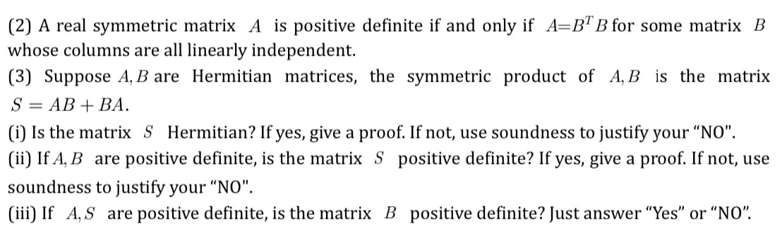 (2) A real symmetric matrix A is positive definite if and only if A=BT B for some matrix B
whose columns are all linearly independent.
(3) Suppose A, B are Hermitian matrices, the symmetric product of A, B is the matrix
S = AB + BA.
(i) Is the matrix S Hermitian? If yes, give a proof. If not, use soundness to justify your "NO".
(ii) If A, B are positive definite, is the matrix S positive definite? If yes, give a proof. If not, use
soundness to justify your "NO".
(iii) If A,S are positive definite, is the matrix B positive definite? Just answer "Yes" or "NO".