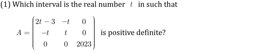 (1) Which interval is the real number t in such that
A =
2t-3-t 0
t
0
0 2023
-t
0
is positive definite?