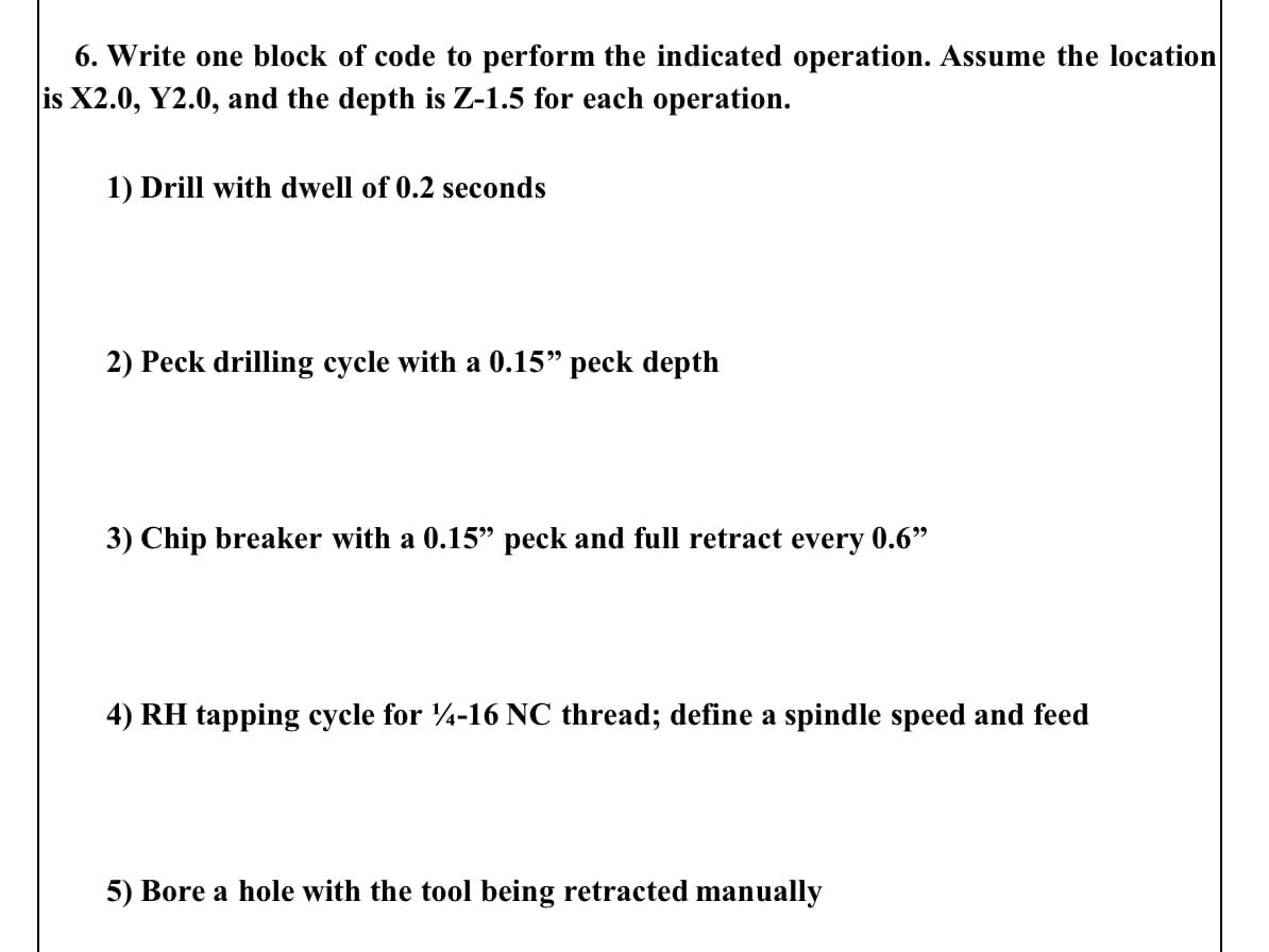 6. Write one block of code to perform the indicated operation. Assume the location
is X2.0, Y2.0, and the depth is Z-1.5 for each operation.
1) Drill with dwell of 0.2 seconds
2) Peck drilling cycle with a 0.15" peck depth
3) Chip breaker with a 0.15" peck and full retract every 0.6"
4) RH tapping cycle for 14-16 NC thread; define a spindle speed and feed
5) Bore a hole with the tool being retracted manually