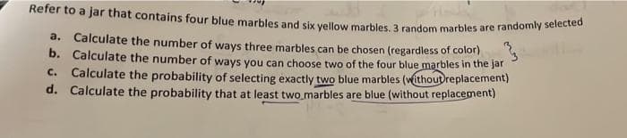 Refer to a jar that contains four blue marbles and six yellow marbles. 3 random marbles are randomly selected
a.
Calculate the number of ways three marbles can be chosen (regardless of color)
b. Calculate the number of ways you can choose two of the four blue marbles in the jar
C. Calculate the probability of selecting exactly two blue marbles (without replacement)
d. Calculate the probability that at least two marbles are blue (without replacement)