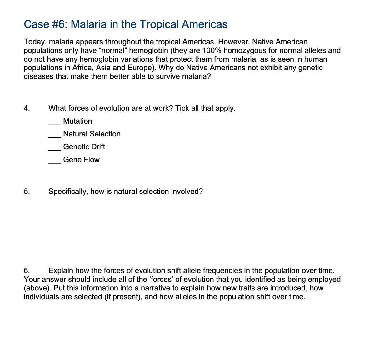 Case #6: Malaria in the Tropical Americas
Today, malaria appears throughout the tropical Americas. However, Native American
populations only have "normal" hemoglobin (they are 100% homozygous for normal alleles and
do not have any hemoglobin variations that protect them from malaria, as is seen in human
populations in Africa, Asia and Europe). Why do Native Americans not exhibit any genetic
diseases that make them better able to survive malaria?
4.
5.
What forces of evolution are at work? Tick all that apply.
Mutation
Natural Selection
Genetic Drift
Gene Flow
Specifically, how is natural selection involved?
6.
Explain how the forces of evolution shift allele frequencies in the population over time.
Your answer should include all of the 'forces' of evolution that you identified as being employed
(above). Put this information into a narrative to explain how new traits are introduced, how
individuals are selected (if present), and how alleles in the population shift over time.