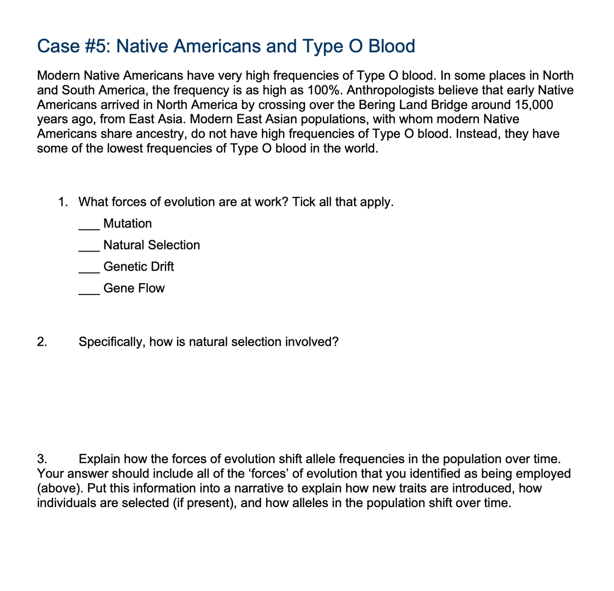 Case #5: Native Americans and Type O Blood
Modern Native Americans have very high frequencies of Type O blood. In some places in North
and South America, the frequency is as high as 100%. Anthropologists believe that early Native
Americans arrived in North America by crossing over the Bering Land Bridge around 15,000
years ago, from East Asia. Modern East Asian populations, with whom modern Native
Americans share ancestry, do not have high frequencies of Type O blood. Instead, they have
some of the lowest frequencies of Type O blood in the world.
2.
1. What forces of evolution are at work? Tick all that apply.
Mutation
Natural Selection
Genetic Drift
Gene Flow
Specifically, how is natural selection involved?
3.
Explain how the forces of evolution shift allele frequencies in the population over time.
Your answer should include all of the 'forces' of evolution that you identified as being employed
(above). Put this information into a narrative to explain how new traits are introduced, how
individuals are selected (if present), and how alleles in the population shift over time.