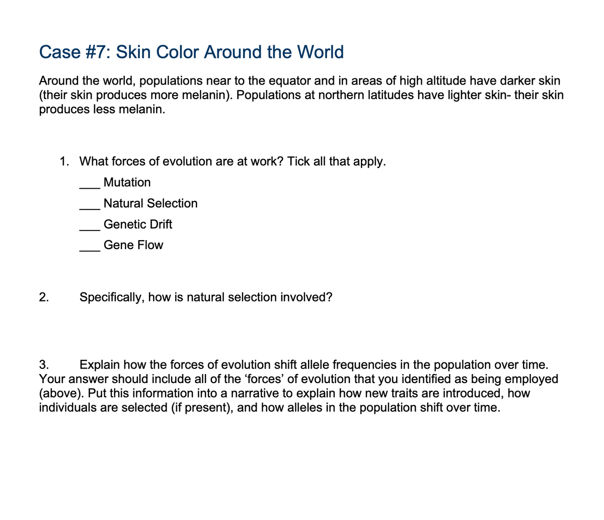 Case #7: Skin Color Around the World
Around the world, populations near to the equator and in areas of high altitude have darker skin
(their skin produces more melanin). Populations at northern latitudes have lighter skin- their skin
produces less melanin.
2.
1. What forces of evolution are at work? Tick all that apply.
Mutation
Natural Selection
Genetic Drift
Gene Flow
Specifically, how is natural selection involved?
3.
Explain how the forces of evolution shift allele frequencies in the population over time.
Your answer should include all of the 'forces' of evolution that you identified as being employed
(above). Put this information into a narrative to explain how new traits are introduced, how
individuals are selected (if present), and how alleles in the population shift over time.
