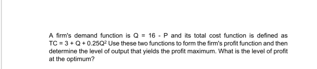 A firm's demand function is Q = 16 -P and its total cost function is defined as
TC = 3 + Q+ 0.25Q² Use these two functions to form the firm's profit function and then
determine the level of output that yields the profit maximum. What is the level of profit
at the optimum?
