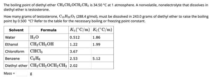The boiling point of diethyl ether CH₂ CH₂OCH₂CH3 is 34.50 °C at 1 atmosphere. A nonvolatile, nonelectrolyte that dissolves in
diethyl ether is testosterone.
How many grams of testosterone, C19H28 02 (288.4 g/mol), must be dissolved in 243.0 grams of diethyl ether to raise the boiling
point by 0.500 °C? Refer to the table for the necessary boiling or freezing point constant.
Solvent
Formula
K(°C/m)
K(°C/m)
Water
H₂O
0.512
Ethanol
CH₂CH₂OH
1.22
Chloroform
CHC13
3.67
Benzene
C6H6
2.53
Diethyl ether CH3 CH₂ OCH₂ CH3 2.02
Mass=
g
1.86
1.99
5.12