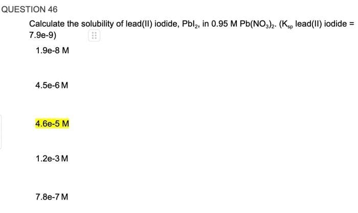 QUESTION 46
Calculate the solubility of lead(II) iodide, Pbl₂, in 0.95 M Pb(NO3)2. (Ksp lead(II) iodide =
7.9e-9)
1.9e-8 M
4.5e-6 M
4.6e-5 M
1.2e-3 M
7.8e-7 M