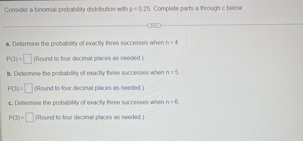 Consider a binomial probability distribution with p = 0.25. Complete parts a through c below.
...
a. Determine the probability of exactly three successes when n = 4.
P(3) = (Round to four decimal places as needed.)
b. Determine the probability of exactly three successes when n = 5.
P(3) = (Round to four decimal places as needed.)
c. Determine the probability of exactly three successes when n = 6.
P(3)= (Round to four decimal places as needed.)