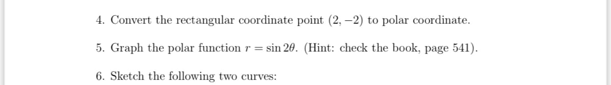 4. Convert the rectangular coordinate point (2, -2) to polar coordinate.
5. Graph the polar function r = sin 20. (Hint: check the book, page 541).
6. Sketch the following two curves: