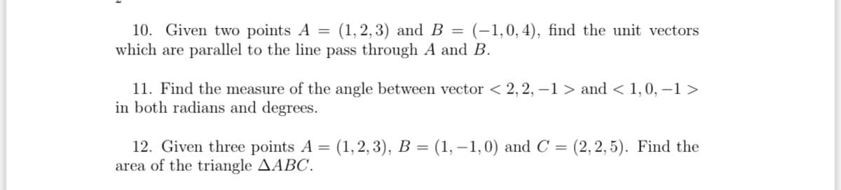 10. Given two points A = (1,2,3) and B = (-1,0, 4), find the unit vectors
which are parallel to the line pass through A and B.
11. Find the measure of the angle between vector < 2, 2, -1 > and < 1, 0, -1 >
in both radians and degrees.
12. Given three points A = (1, 2, 3), B = (1, -1,0) and C = (2,2,5). Find the
area of the triangle AABC.