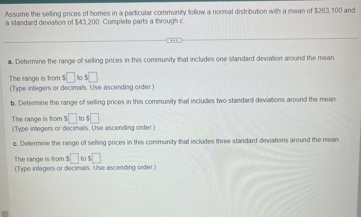 Assume the selling prices of homes in a particular community follow a normal distribution with a mean of $263,100 and
a standard deviation of $43,200. Complete parts a through c.
a. Determine the range of selling prices in this community that includes one standard deviation around the mean.
The range is from $ to $
(Type integers or decimals. Use ascending order.)
b. Determine the range of selling prices in this community that includes two standard deviations around the mean.
The range is from $ to $
(Type integers or decimals. Use ascending order.)
c. Determine the range of selling prices in this community that includes three standard deviations around the mean.
The range is from $ to $1.
(Type integers or decimals. Use ascending order.)