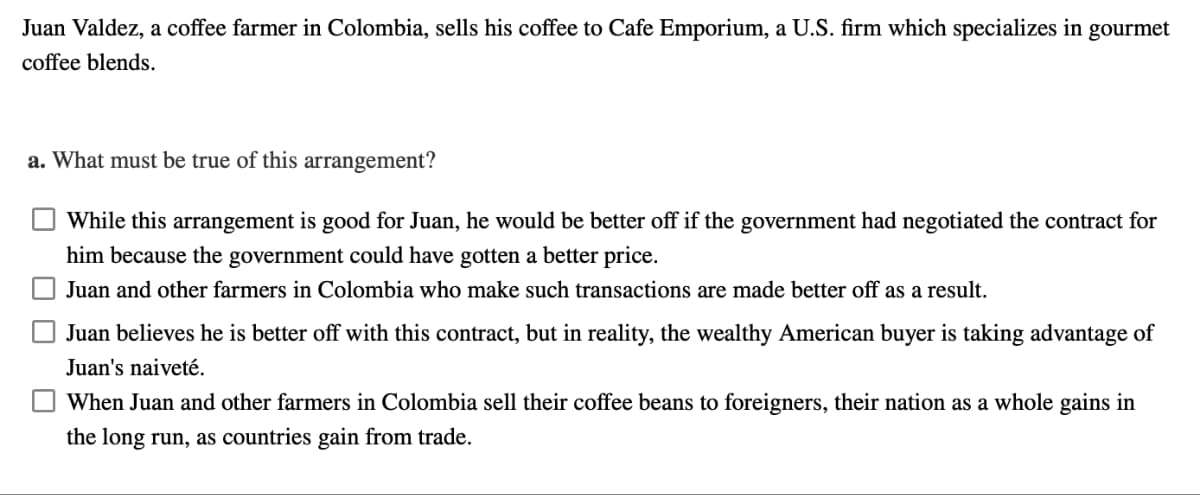 Juan Valdez, a coffee farmer in Colombia, sells his coffee to Cafe Emporium, a U.S. firm which specializes in gourmet
coffee blends.
a. What must be true of this arrangement?
While this arrangement is good for Juan, he would be better off if the government had negotiated the contract for
him because the government could have gotten a better price.
Juan and other farmers in Colombia who make such transactions are made better off as a result.
Juan believes he is better off with this contract, but in reality, the wealthy American buyer is taking advantage of
Juan's naiveté.
When Juan and other farmers in Colombia sell their coffee beans to foreigners, their nation as a whole gains in
the long run, as countries gain from trade.