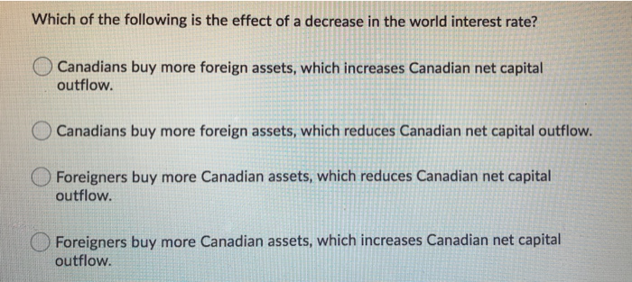 Which of the following is the effect of a decrease in the world interest rate?
O Canadians buy more foreign assets, which increases Canadian net capital
outflow.
Canadians buy more foreign assets, which reduces Canadian net capital outflow.
Foreigners buy more Canadian assets, which reduces Canadian net capital
outflow.
Foreigners buy more Canadian assets, which increases Canadian net capital
outflow.