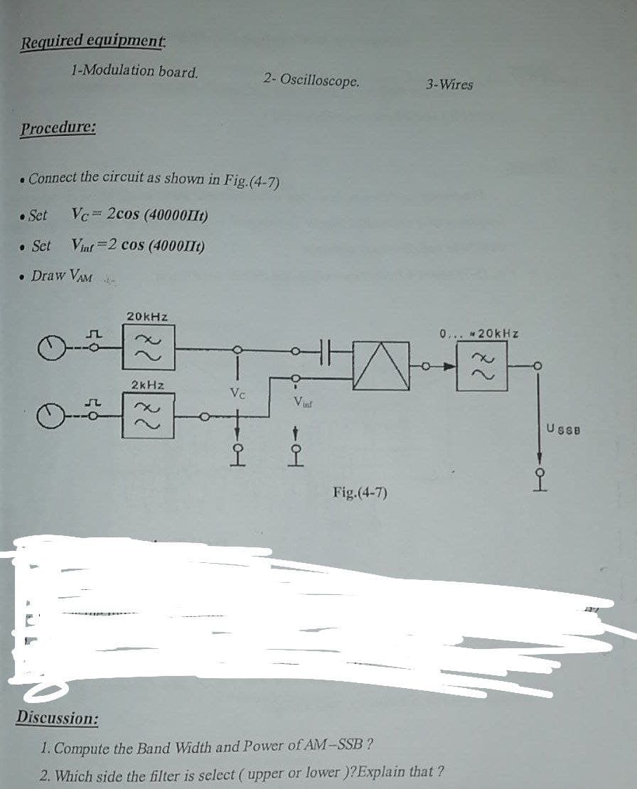 Required equipment:
1-Modulation board.
2- Oscilloscope.
3-Wires
Procedure:
. Connect the circuit as shown in Fig.(4-7)
• Set
Vc= 2cos (40000IIt)
• Set
Vinf =2 cos (4000IIt)
• Draw VAM
20kHz
0... * 20kHz
2KHZ
Vc
Vut
USBB
오
오
Fig.(4-7)
Discussion:
1. Compute the Band Width and Power of AM-SSB ?
2. Which side the filter is select (upper or lower )?Explain that ?
22
