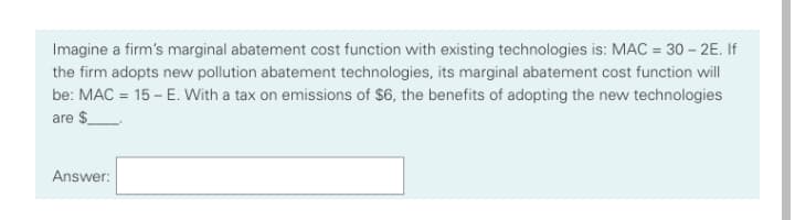 Imagine a firm's marginal abatement cost function with existing technologies is: MAC = 30 – 2E. If
the firm adopts new pollution abatement technologies, its marginal abatement cost function will
be: MAC = 15 – E. With a tax on emissions of $6, the benefits of adopting the new technologies
are $_
Answer:
