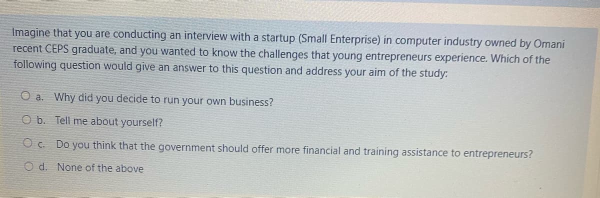 Imagine that you are conducting an interview with a startup (Small Enterprise) in computer industry owned by Omani
recent CEPS graduate, and you wanted to know the challenges that young entrepreneurs experience. Which of the
following question would give an answer to this question and address your aim of the study:
O a. Why did you decide to run your own business?
O b. Tell me about yourself?
O c. Do you think that the government should offer more financial and training assistance to entrepreneurs?
O d. None of the above
