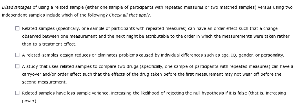 Disadvantages of using a related sample (either one sample of participants with repeated measures or two matched samples) versus using two
independent samples include which of the following? Check all that apply.
Related samples (specifically, one sample of participants with repeated measures) can have an order effect such that a change
observed between one measurement and the next might be attributable to the order in which the measurements were taken rather
than to a treatment effect.
☐ A related-samples design reduces or eliminates problems caused by individual differences such as age, IQ, gender, or personality.
A study that uses related samples to compare two drugs (specifically, one sample of participants with repeated measures) can have a
carryover and/or order effect such that the effects of the drug taken before the first measurement may not wear off before the
second measurement.
Related samples have less sample variance, increasing the likelihood of rejecting the null hypothesis if it is false (that is, increasing
power).