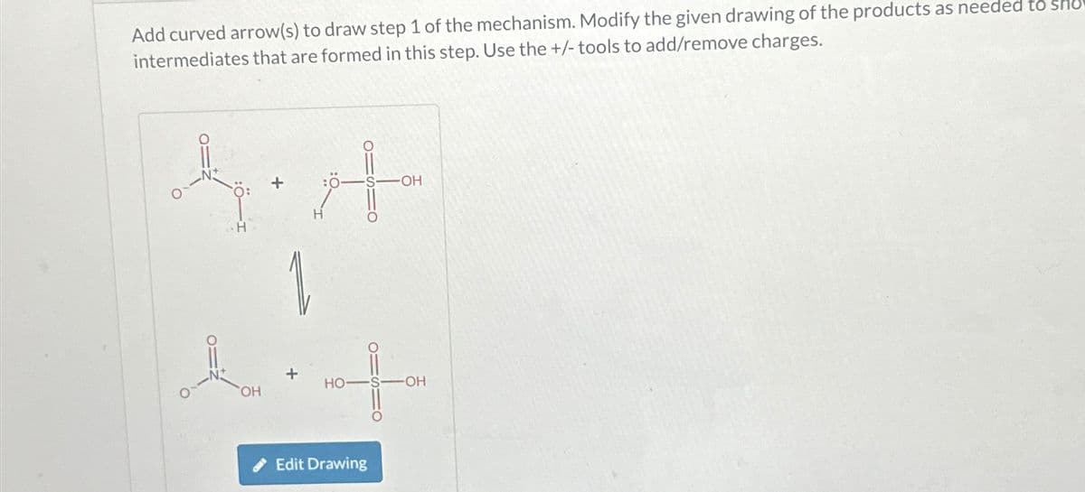 Add curved arrow(s) to draw step 1 of the mechanism. Modify the given drawing of the products as needed to
intermediates that are formed in this step. Use the +/- tools to add/remove charges.
OH
H
HO-
Edit Drawing
-OH
OH